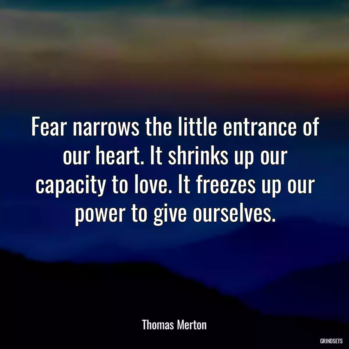 Fear narrows the little entrance of our heart. It shrinks up our capacity to love. It freezes up our power to give ourselves.