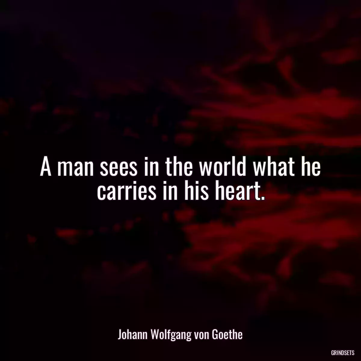 A man sees in the world what he carries in his heart.