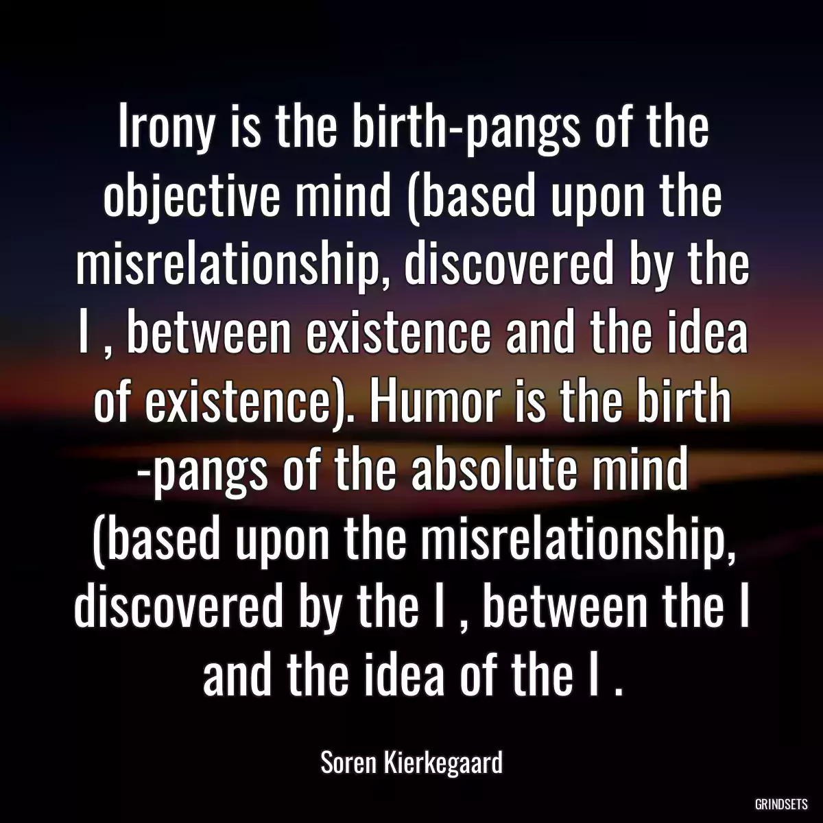 Irony is the birth-pangs of the objective mind (based upon the misrelationship, discovered by the I , between existence and the idea of existence). Humor is the birth -pangs of the absolute mind (based upon the misrelationship, discovered by the I , between the I and the idea of the I .