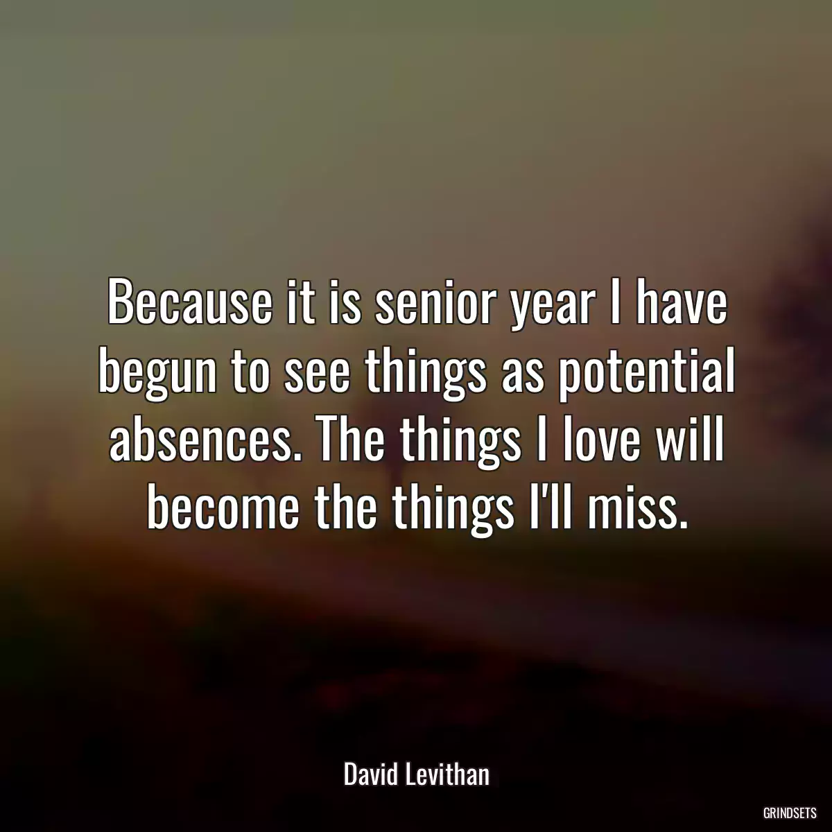 Because it is senior year I have begun to see things as potential absences. The things I love will become the things I\'ll miss.