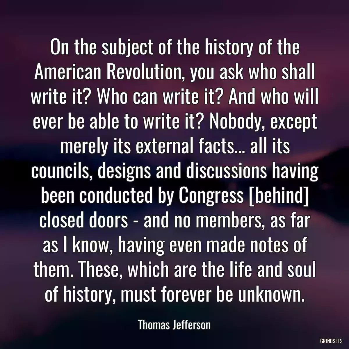 On the subject of the history of the American Revolution, you ask who shall write it? Who can write it? And who will ever be able to write it? Nobody, except merely its external facts... all its councils, designs and discussions having been conducted by Congress [behind] closed doors - and no members, as far as I know, having even made notes of them. These, which are the life and soul of history, must forever be unknown.