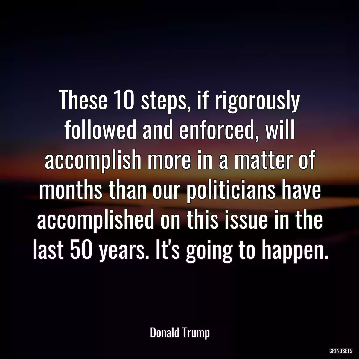 These 10 steps, if rigorously followed and enforced, will accomplish more in a matter of months than our politicians have accomplished on this issue in the last 50 years. It\'s going to happen.