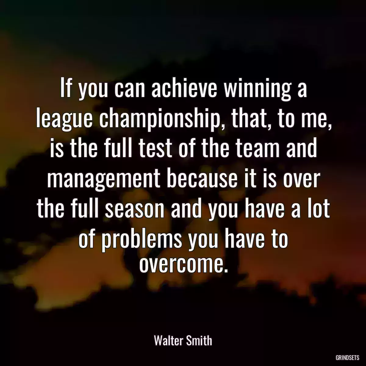 If you can achieve winning a league championship, that, to me, is the full test of the team and management because it is over the full season and you have a lot of problems you have to overcome.