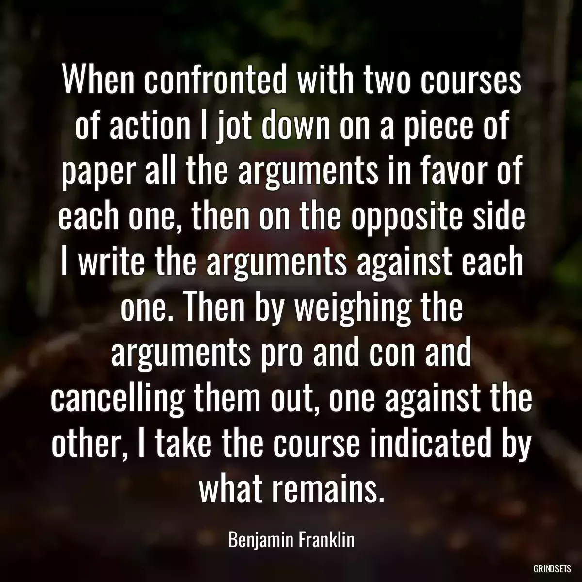 When confronted with two courses of action I jot down on a piece of paper all the arguments in favor of each one, then on the opposite side I write the arguments against each one. Then by weighing the arguments pro and con and cancelling them out, one against the other, I take the course indicated by what remains.