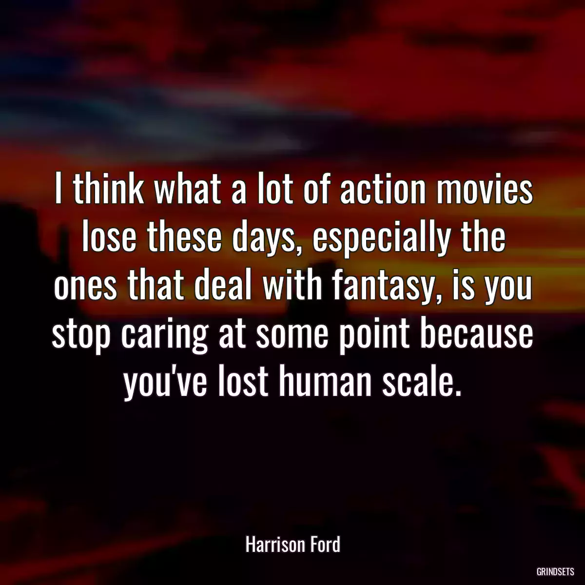 I think what a lot of action movies lose these days, especially the ones that deal with fantasy, is you stop caring at some point because you\'ve lost human scale.