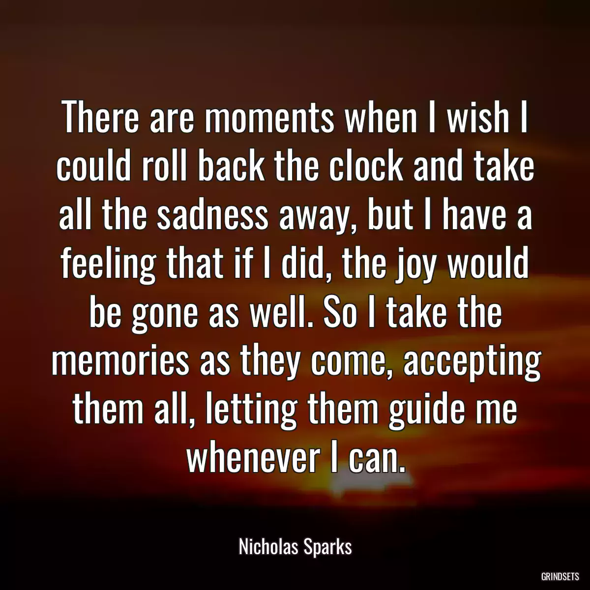 There are moments when I wish I could roll back the clock and take all the sadness away, but I have a feeling that if I did, the joy would be gone as well. So I take the memories as they come, accepting them all, letting them guide me whenever I can.