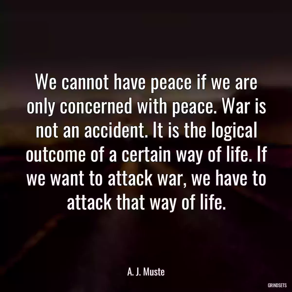 We cannot have peace if we are only concerned with peace. War is not an accident. It is the logical outcome of a certain way of life. If we want to attack war, we have to attack that way of life.