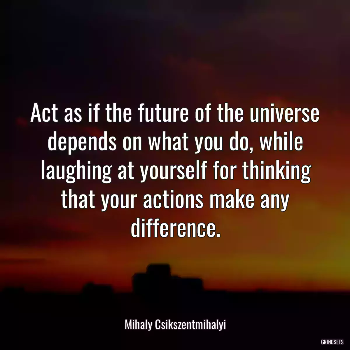 Act as if the future of the universe depends on what you do, while laughing at yourself for thinking that your actions make any difference.