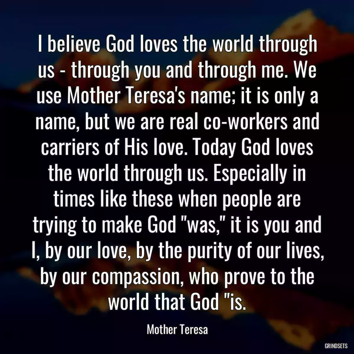 I believe God loves the world through us - through you and through me. We use Mother Teresa\'s name; it is only a name, but we are real co-workers and carriers of His love. Today God loves the world through us. Especially in times like these when people are trying to make God \