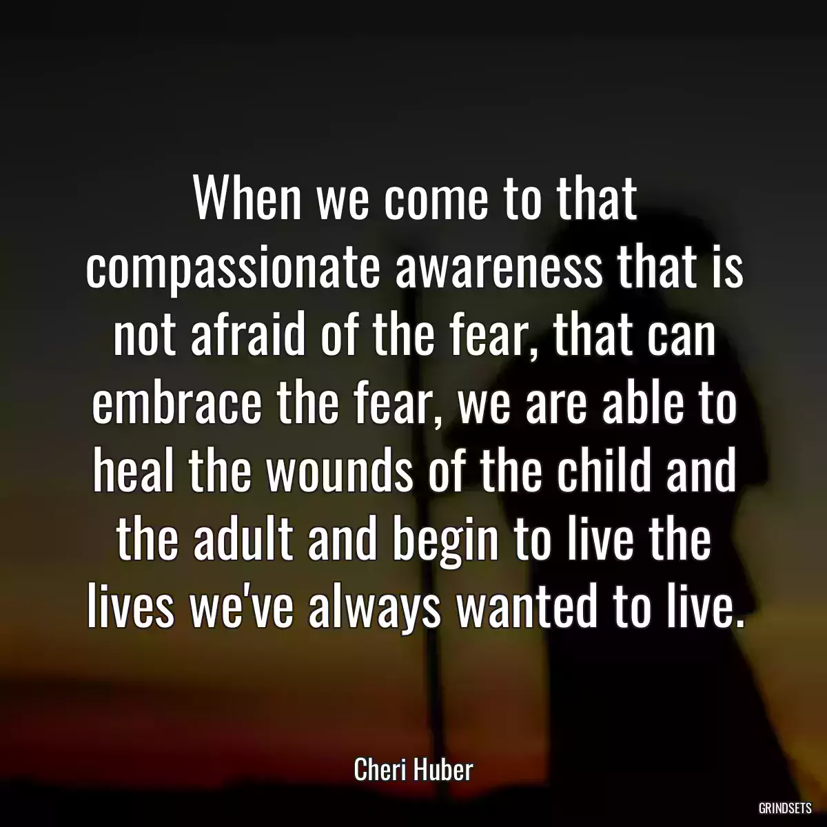 When we come to that compassionate awareness that is not afraid of the fear, that can embrace the fear, we are able to heal the wounds of the child and the adult and begin to live the lives we\'ve always wanted to live.