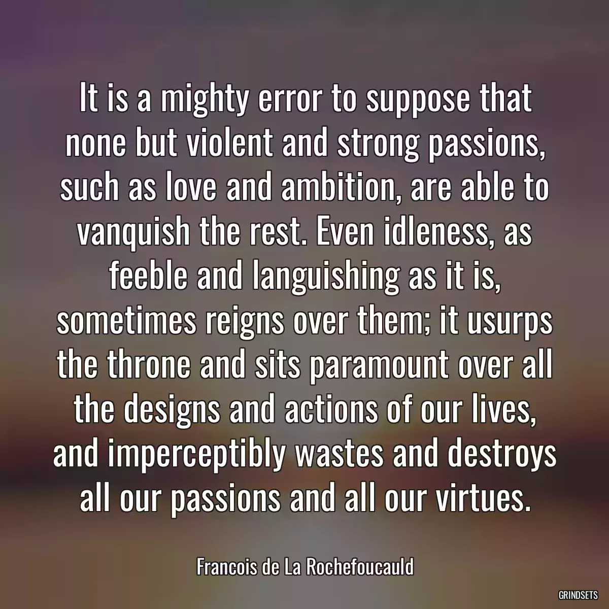 It is a mighty error to suppose that none but violent and strong passions, such as love and ambition, are able to vanquish the rest. Even idleness, as feeble and languishing as it is, sometimes reigns over them; it usurps the throne and sits paramount over all the designs and actions of our lives, and imperceptibly wastes and destroys all our passions and all our virtues.