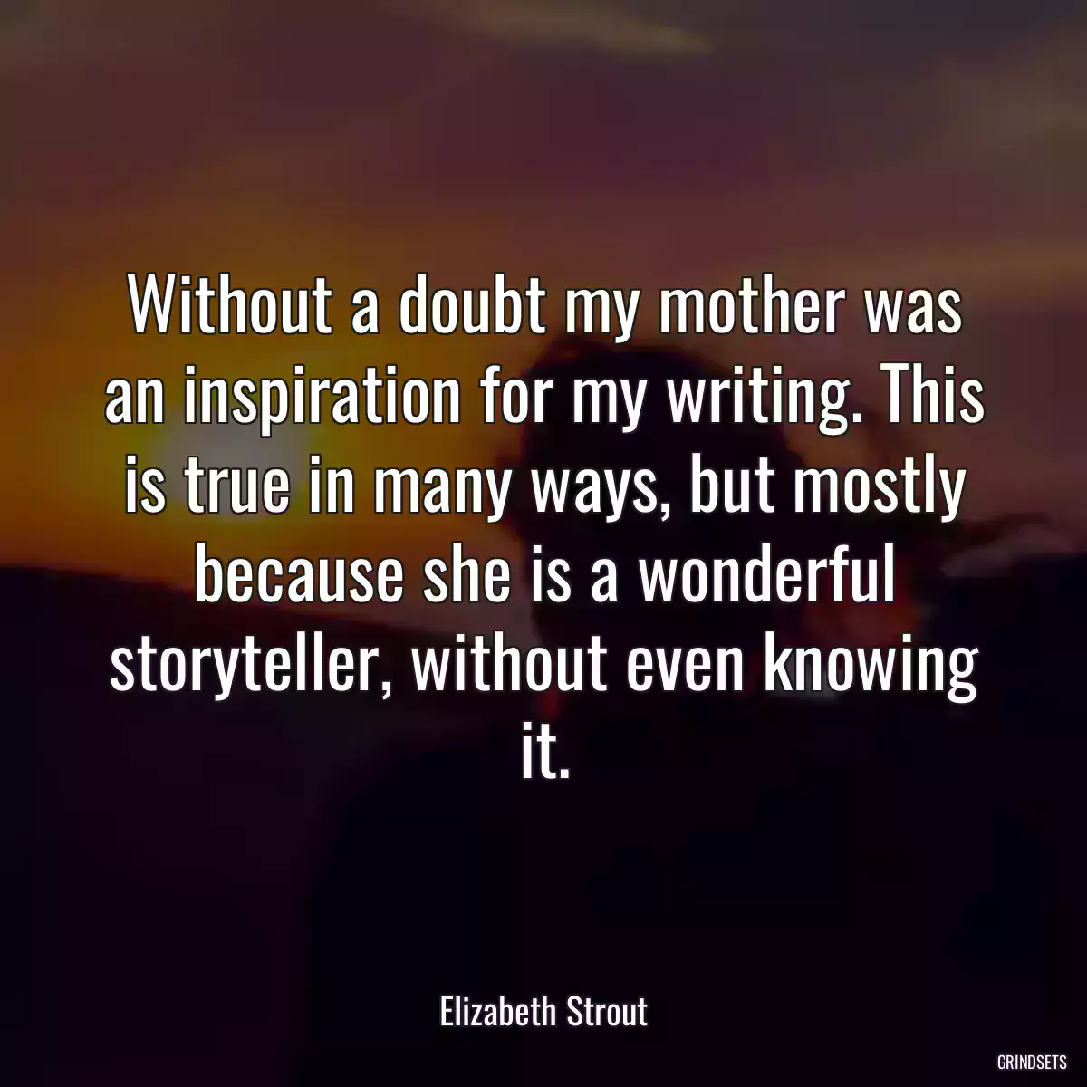 Without a doubt my mother was an inspiration for my writing. This is true in many ways, but mostly because she is a wonderful storyteller, without even knowing it.