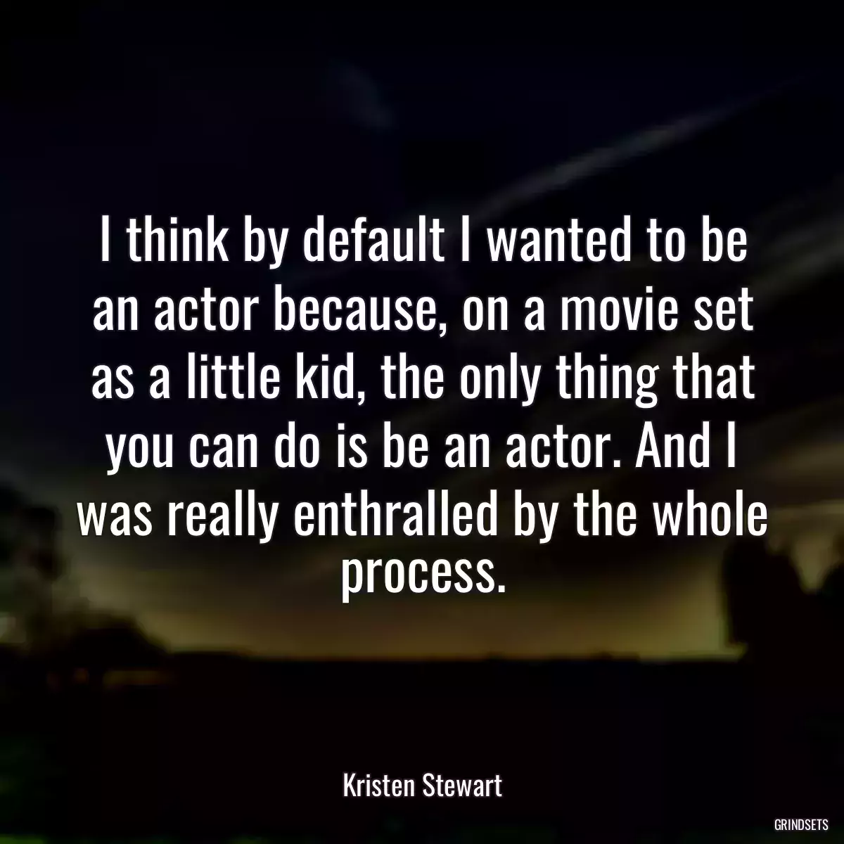 I think by default I wanted to be an actor because, on a movie set as a little kid, the only thing that you can do is be an actor. And I was really enthralled by the whole process.