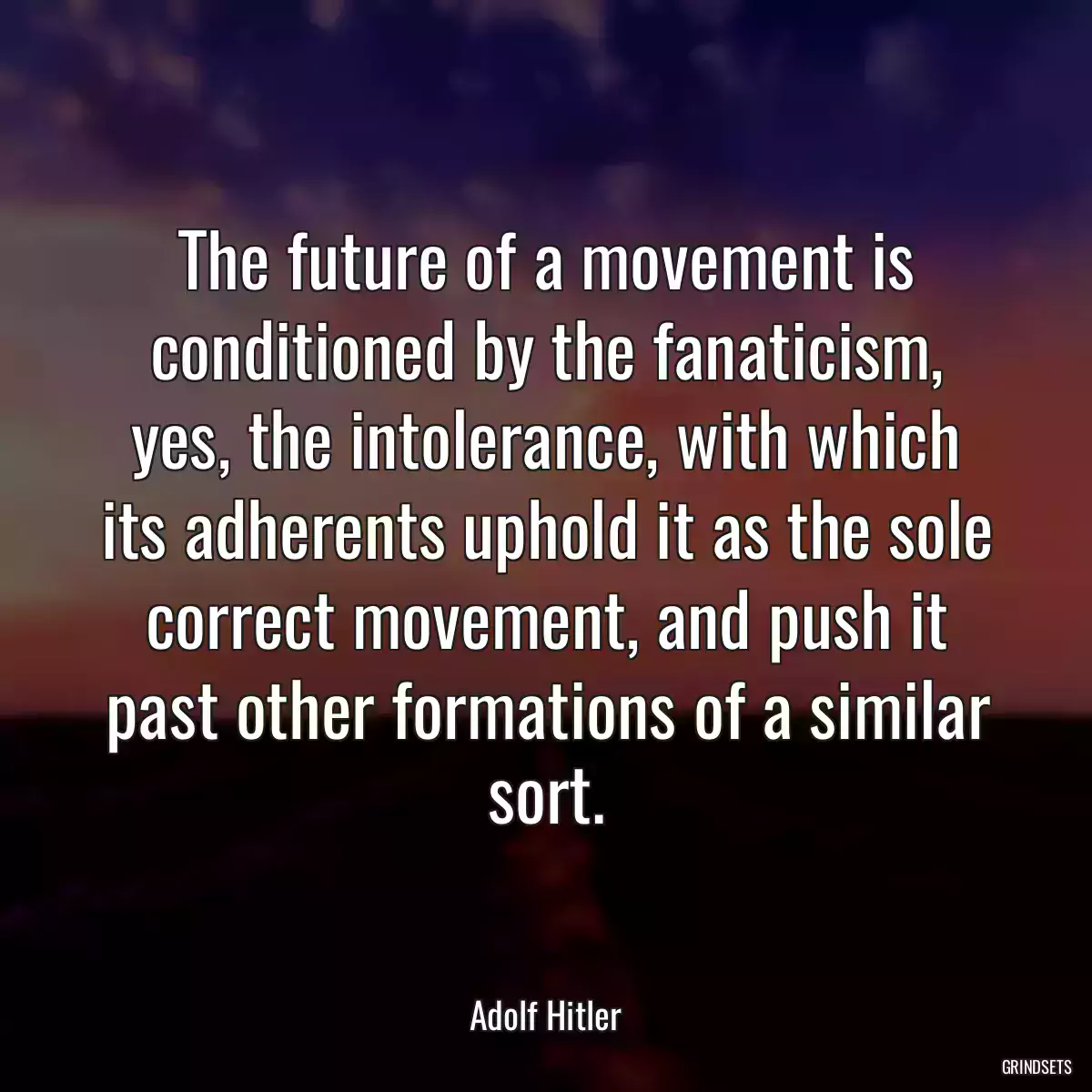 The future of a movement is conditioned by the fanaticism, yes, the intolerance, with which its adherents uphold it as the sole correct movement, and push it past other formations of a similar sort.