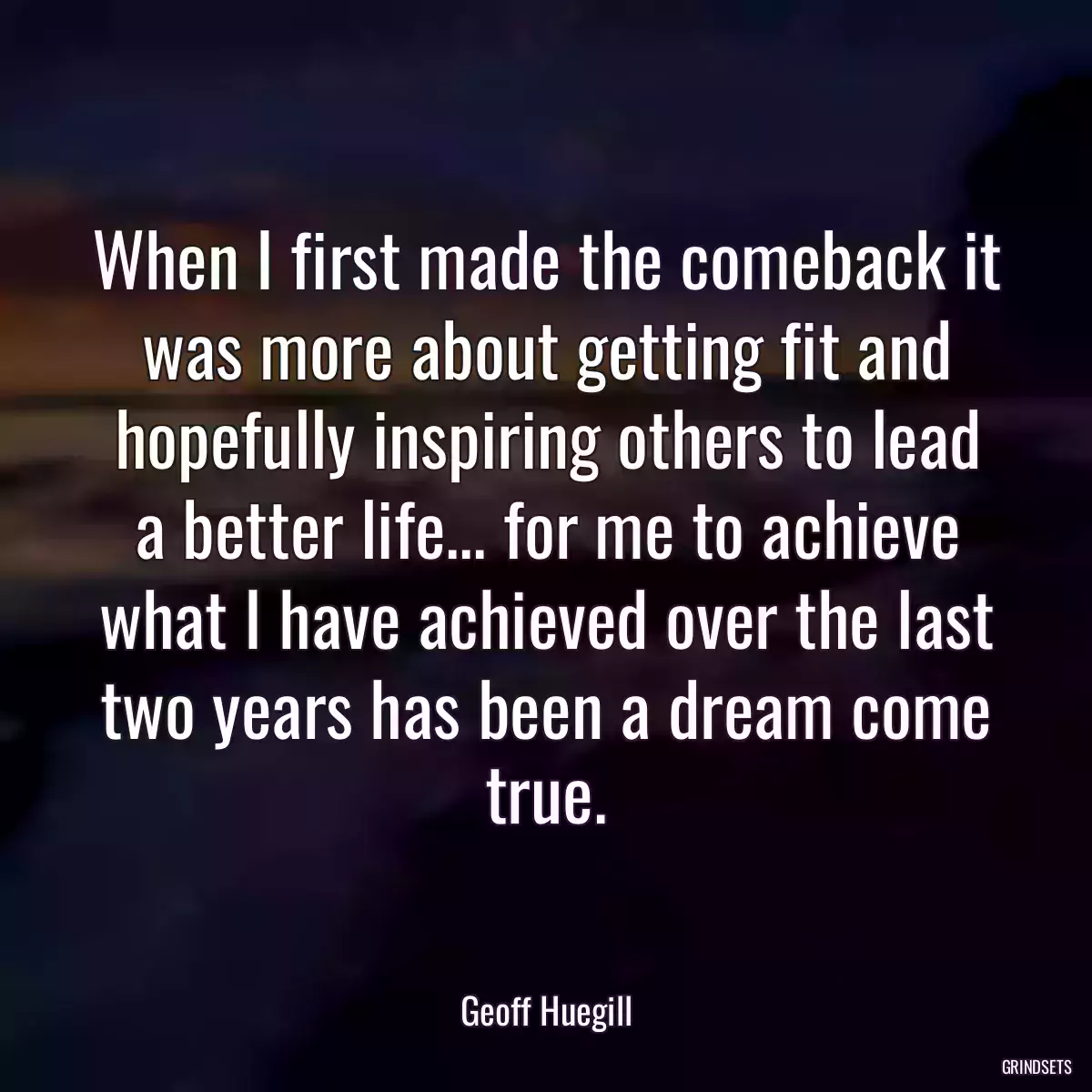 When I first made the comeback it was more about getting fit and hopefully inspiring others to lead a better life... for me to achieve what I have achieved over the last two years has been a dream come true.