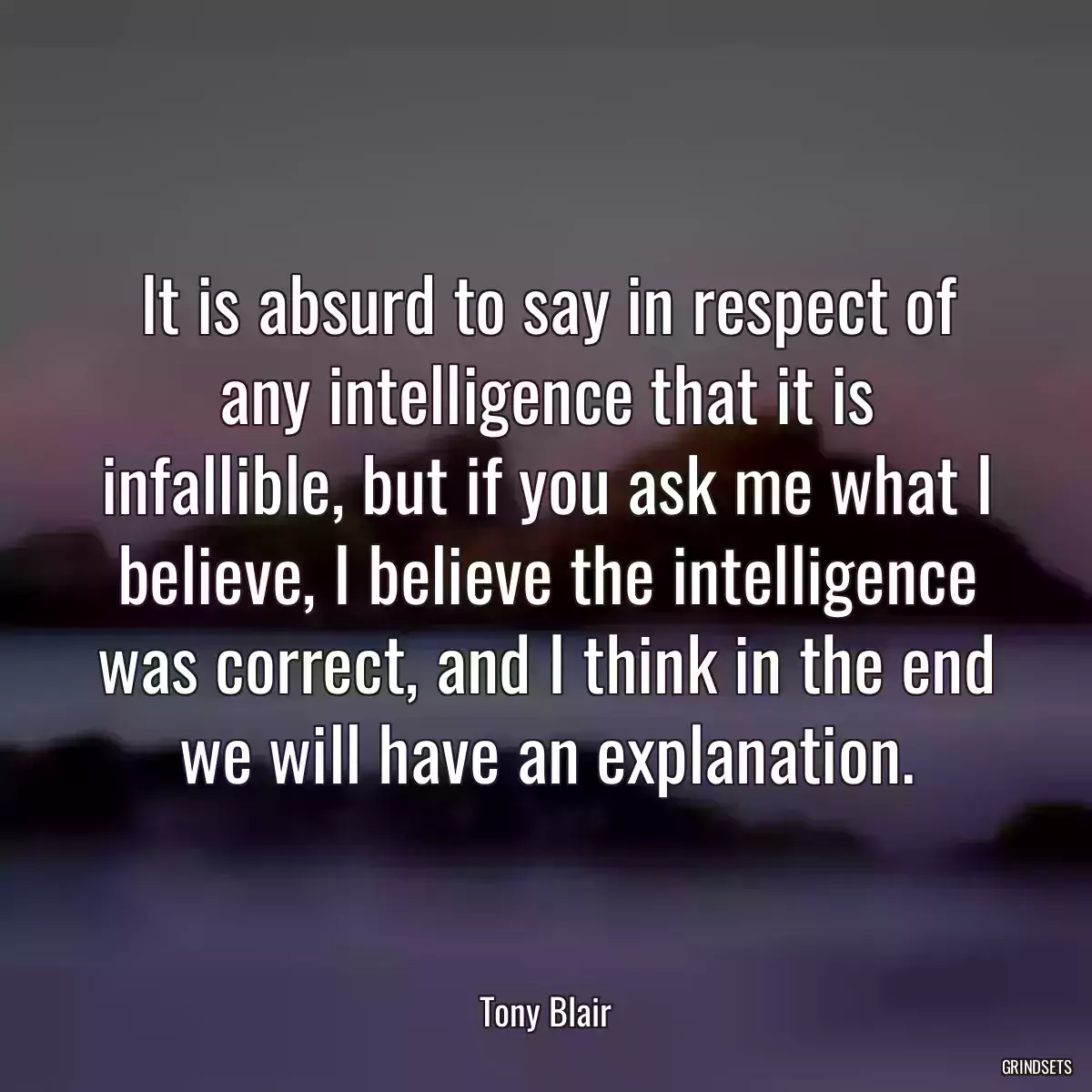 It is absurd to say in respect of any intelligence that it is infallible, but if you ask me what I believe, I believe the intelligence was correct, and I think in the end we will have an explanation.