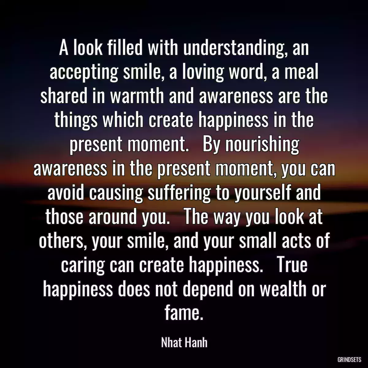 A look filled with understanding, an accepting smile, a loving word, a meal shared in warmth and awareness are the things which create happiness in the present moment.   By nourishing awareness in the present moment, you can avoid causing suffering to yourself and those around you.   The way you look at others, your smile, and your small acts of caring can create happiness.   True happiness does not depend on wealth or fame.