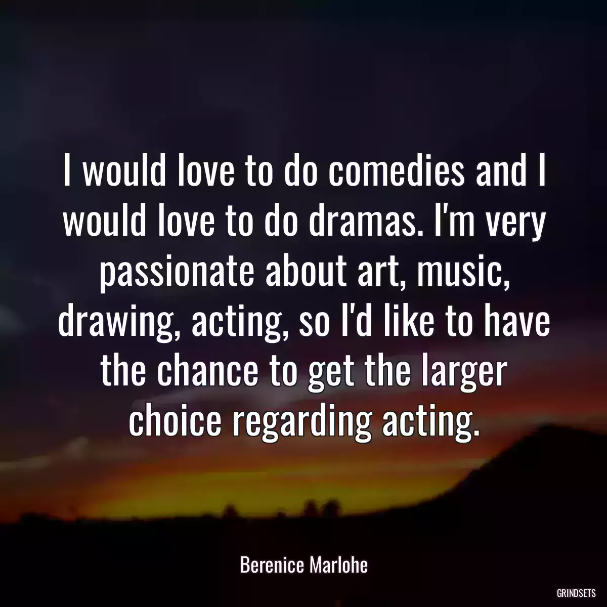 I would love to do comedies and I would love to do dramas. I\'m very passionate about art, music, drawing, acting, so I\'d like to have the chance to get the larger choice regarding acting.