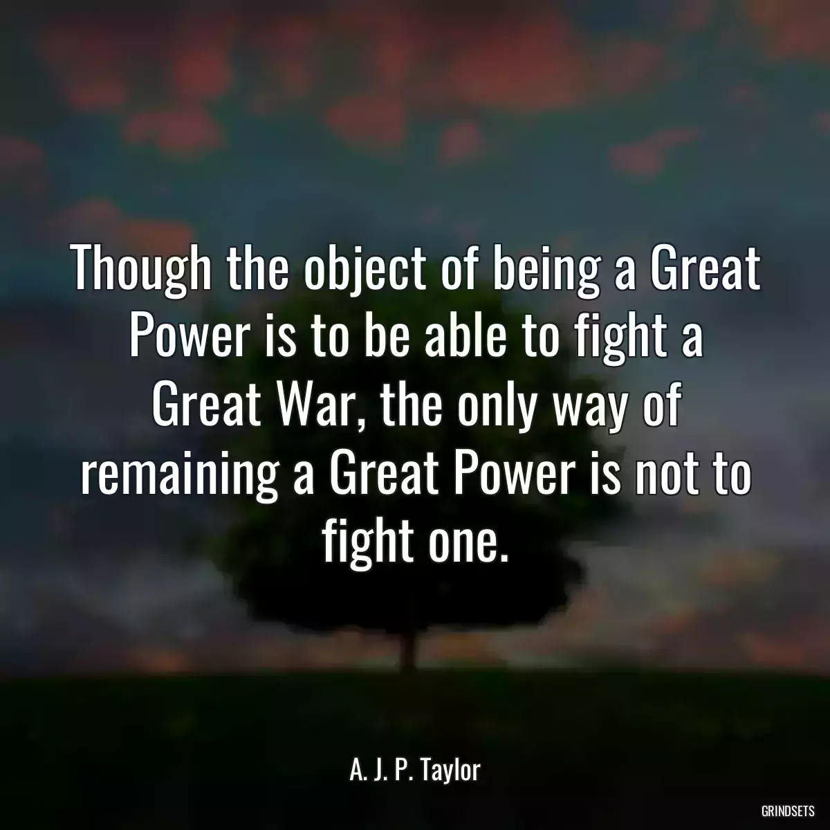 Though the object of being a Great Power is to be able to fight a Great War, the only way of remaining a Great Power is not to fight one.