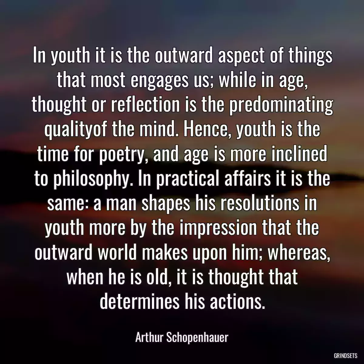 In youth it is the outward aspect of things that most engages us; while in age, thought or reflection is the predominating qualityof the mind. Hence, youth is the time for poetry, and age is more inclined to philosophy. In practical affairs it is the same: a man shapes his resolutions in youth more by the impression that the outward world makes upon him; whereas, when he is old, it is thought that determines his actions.