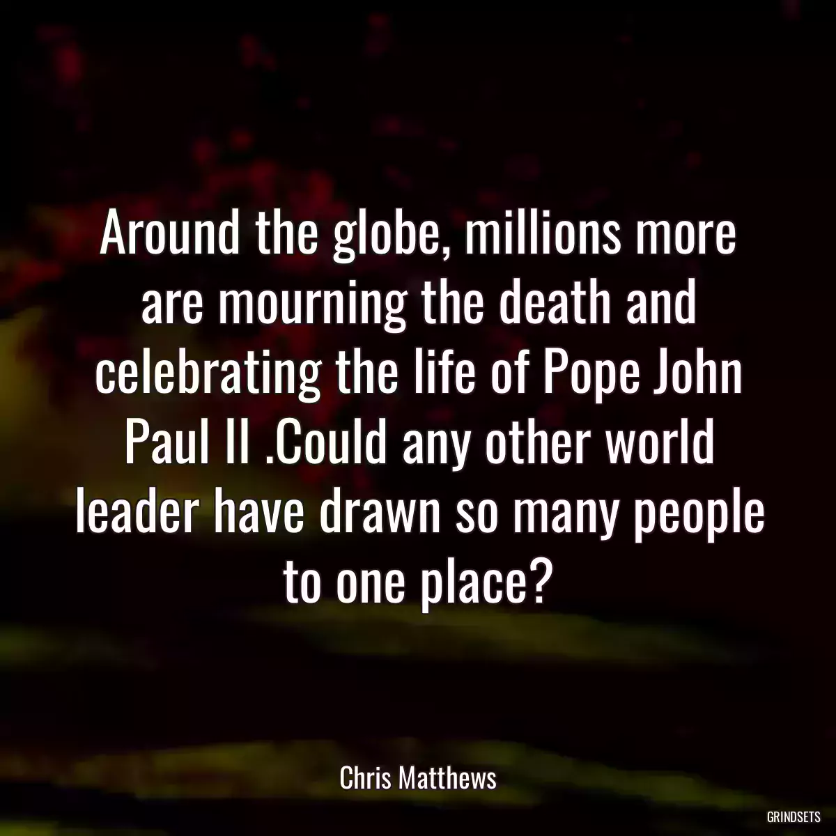 Around the globe, millions more are mourning the death and celebrating the life of Pope John Paul II .Could any other world leader have drawn so many people to one place?