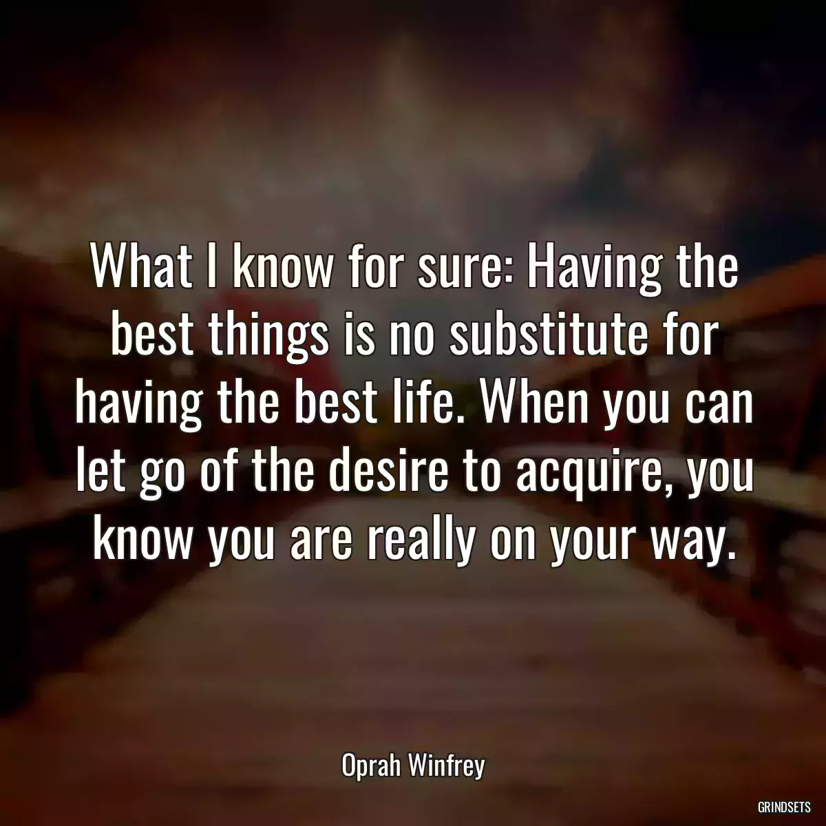 What I know for sure: Having the best things is no substitute for having the best life. When you can let go of the desire to acquire, you know you are really on your way.