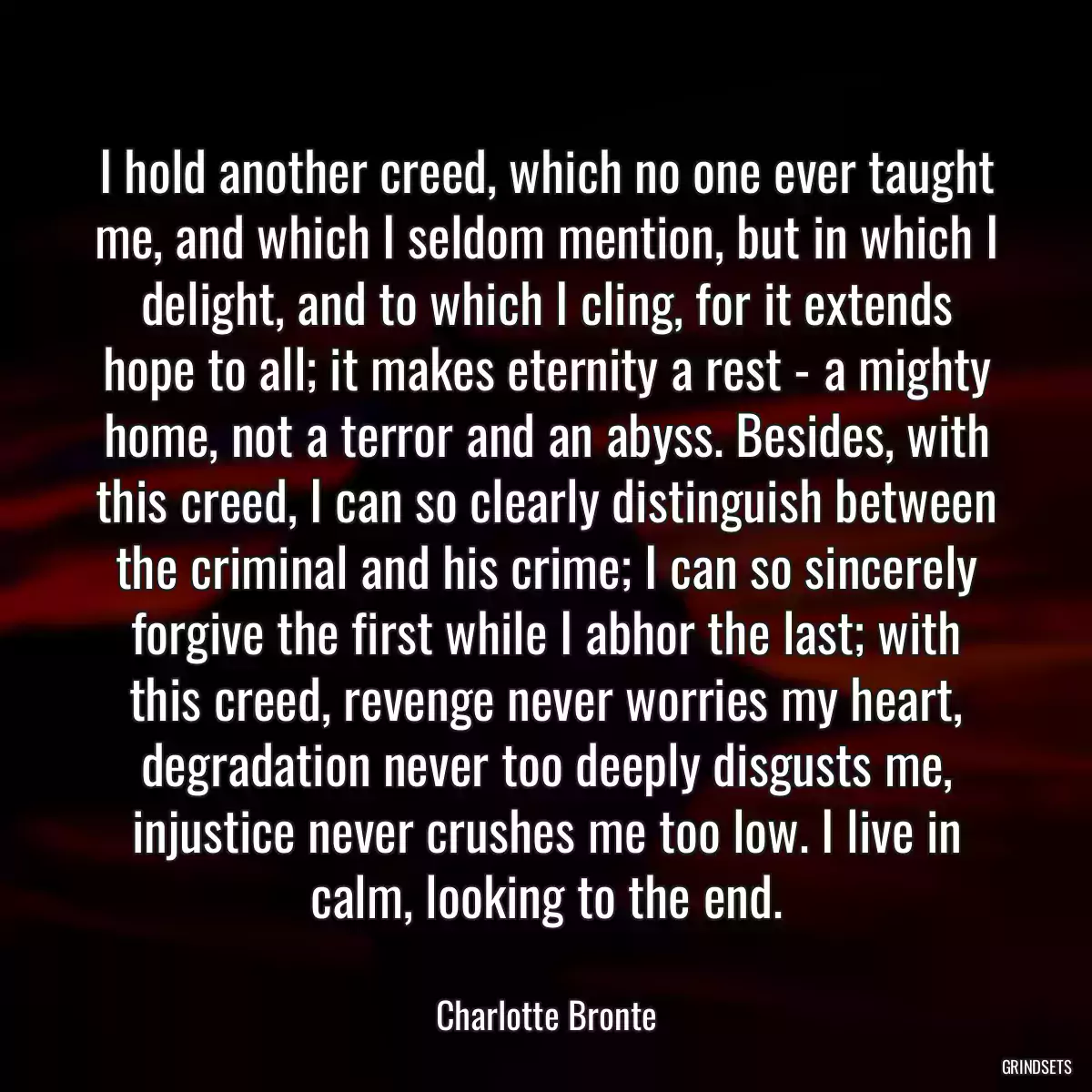 I hold another creed, which no one ever taught me, and which I seldom mention, but in which I delight, and to which I cling, for it extends hope to all; it makes eternity a rest - a mighty home, not a terror and an abyss. Besides, with this creed, I can so clearly distinguish between the criminal and his crime; I can so sincerely forgive the first while I abhor the last; with this creed, revenge never worries my heart, degradation never too deeply disgusts me, injustice never crushes me too low. I live in calm, looking to the end.