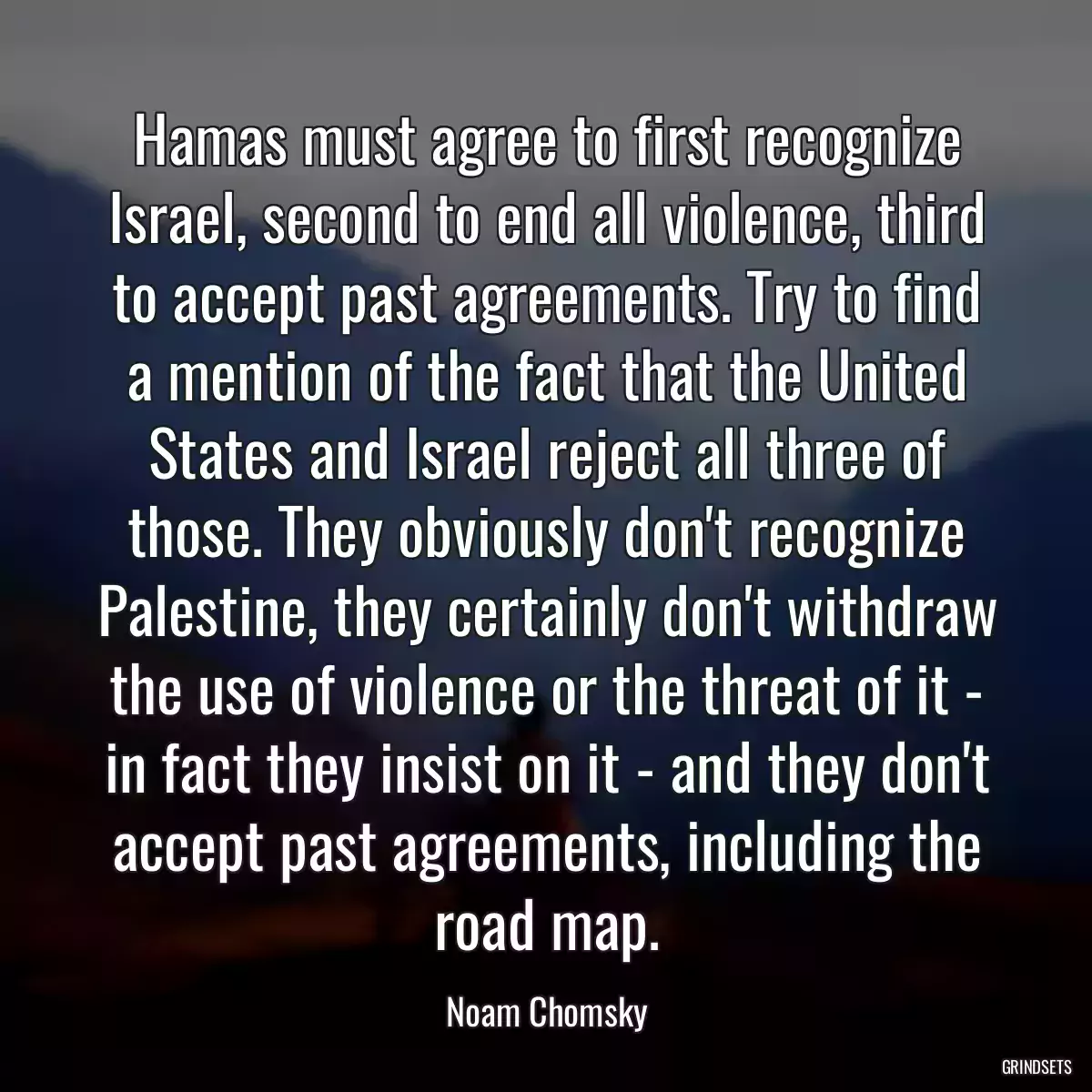 Hamas must agree to first recognize Israel, second to end all violence, third to accept past agreements. Try to find a mention of the fact that the United States and Israel reject all three of those. They obviously don\'t recognize Palestine, they certainly don\'t withdraw the use of violence or the threat of it - in fact they insist on it - and they don\'t accept past agreements, including the road map.