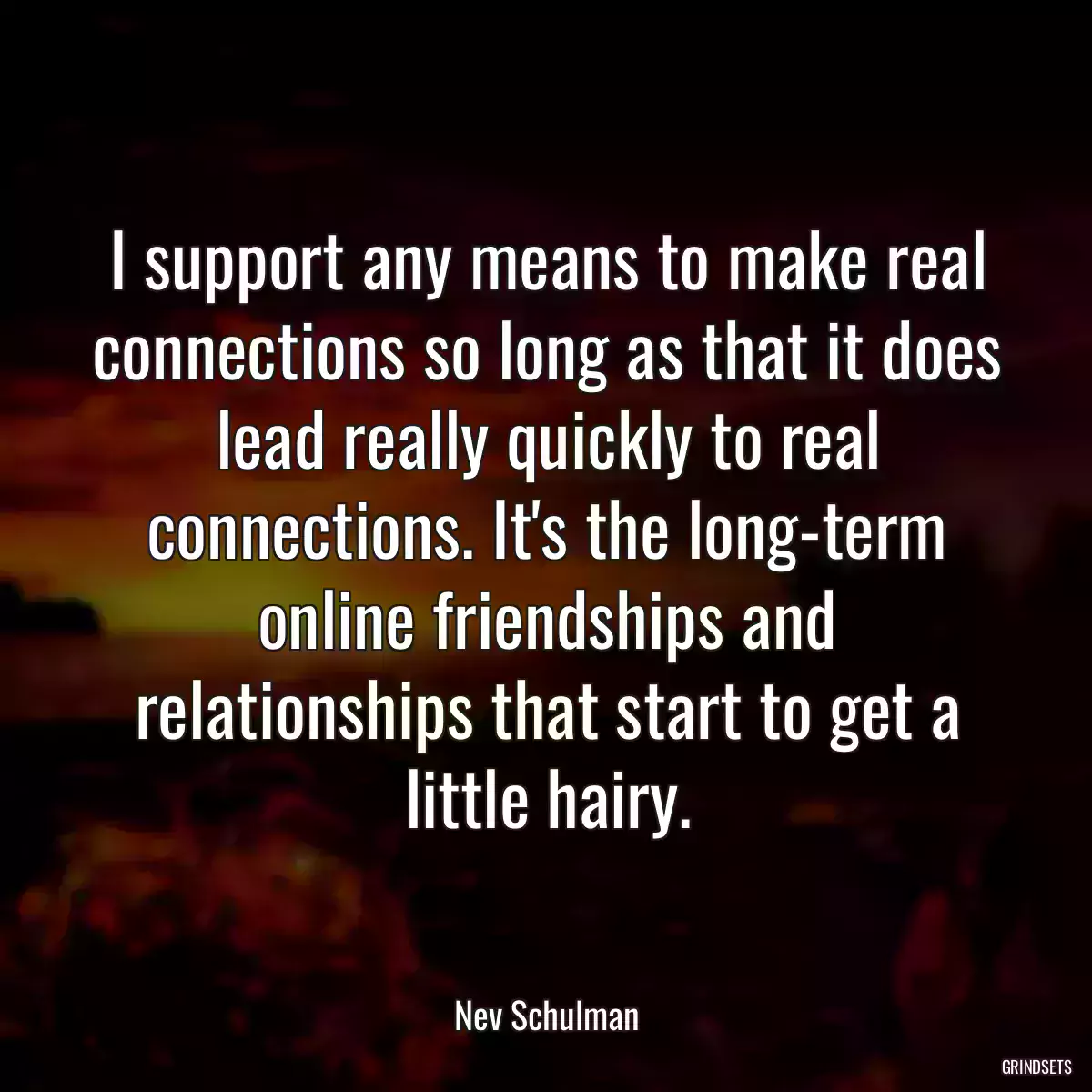 I support any means to make real connections so long as that it does lead really quickly to real connections. It\'s the long-term online friendships and relationships that start to get a little hairy.