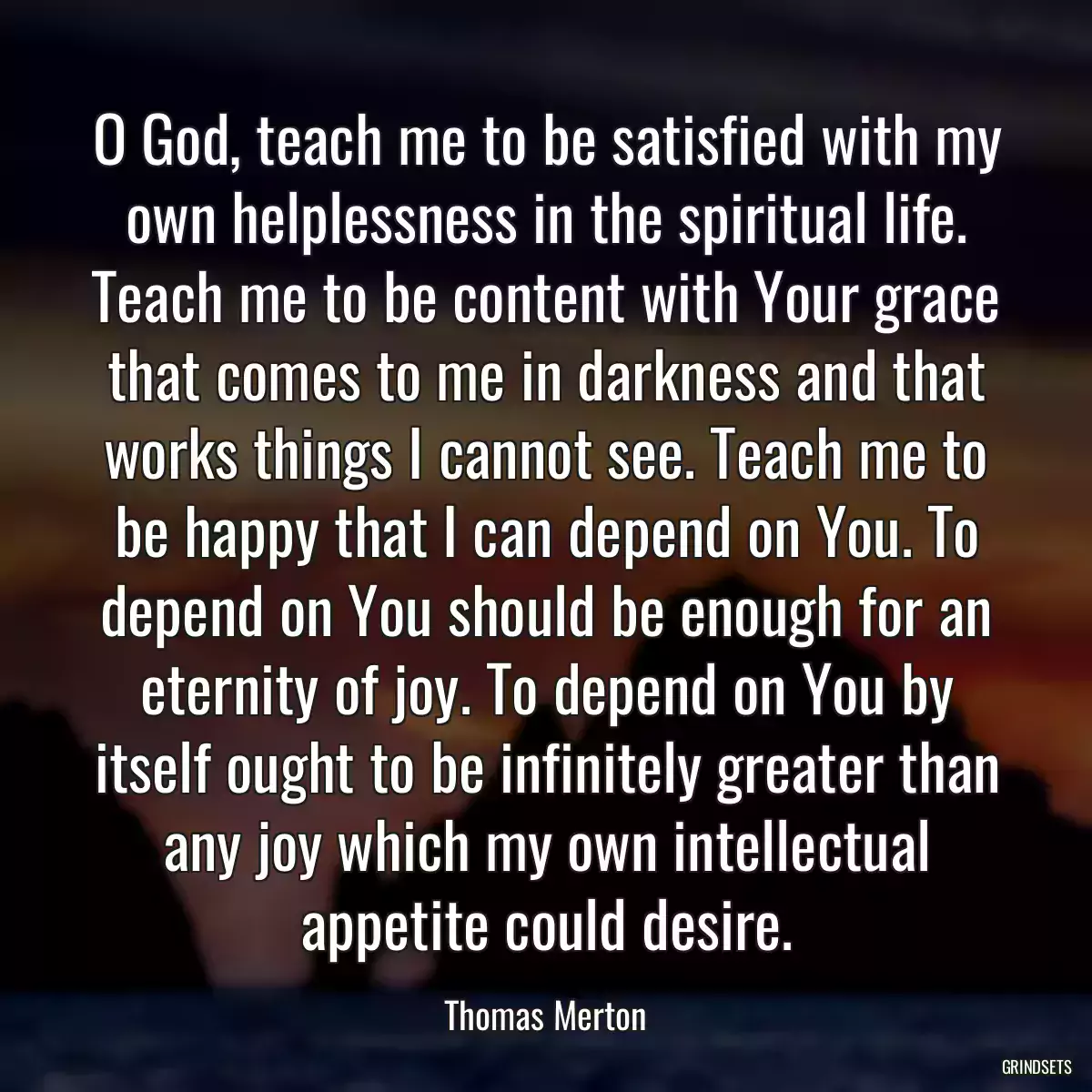 O God, teach me to be satisfied with my own helplessness in the spiritual life. Teach me to be content with Your grace that comes to me in darkness and that works things I cannot see. Teach me to be happy that I can depend on You. To depend on You should be enough for an eternity of joy. To depend on You by itself ought to be infinitely greater than any joy which my own intellectual appetite could desire.