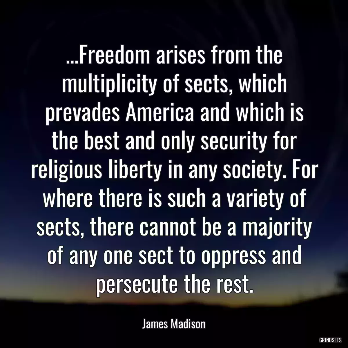 ...Freedom arises from the multiplicity of sects, which prevades America and which is the best and only security for religious liberty in any society. For where there is such a variety of sects, there cannot be a majority of any one sect to oppress and persecute the rest.