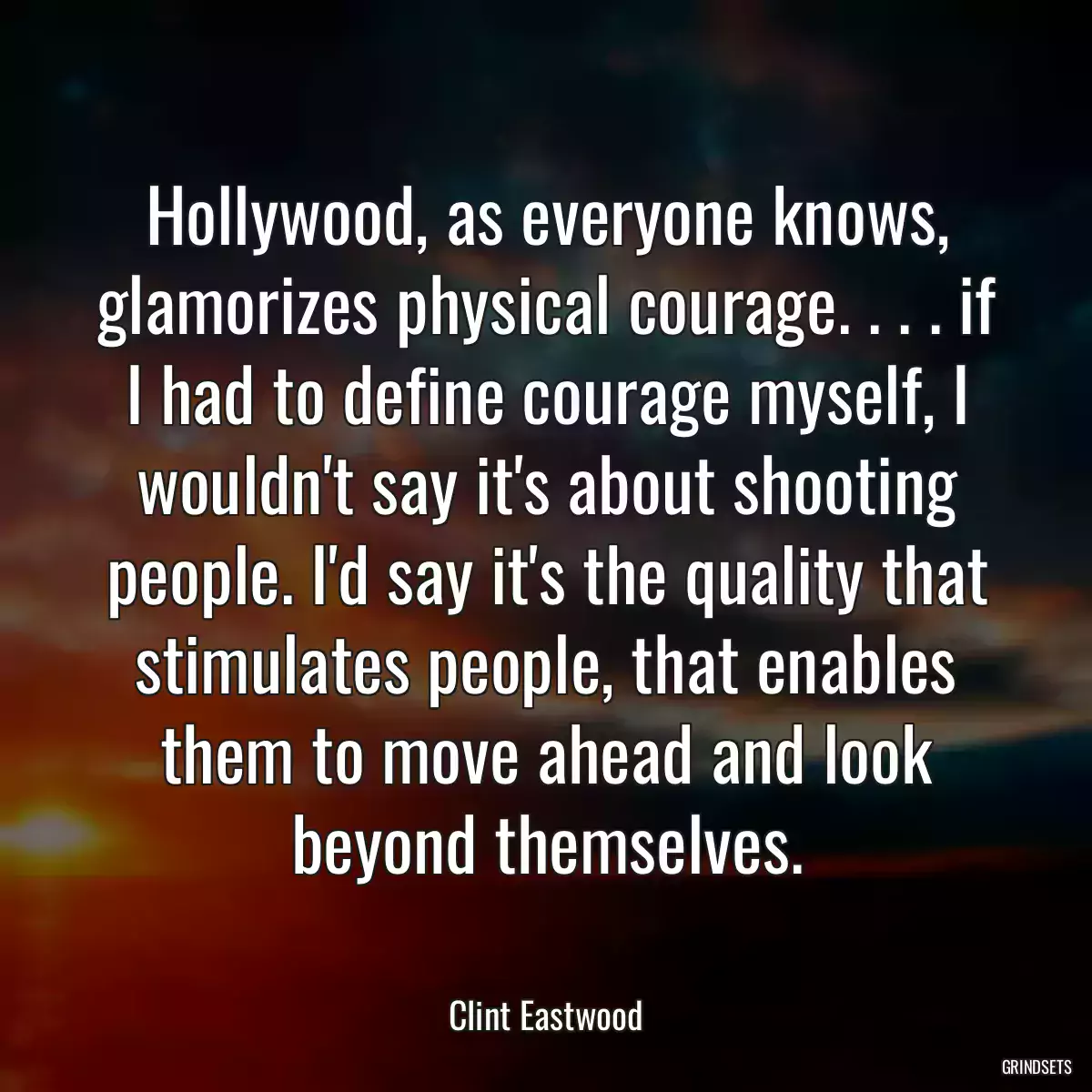 Hollywood, as everyone knows, glamorizes physical courage. . . . if I had to define courage myself, I wouldn\'t say it\'s about shooting people. I\'d say it\'s the quality that stimulates people, that enables them to move ahead and look beyond themselves.