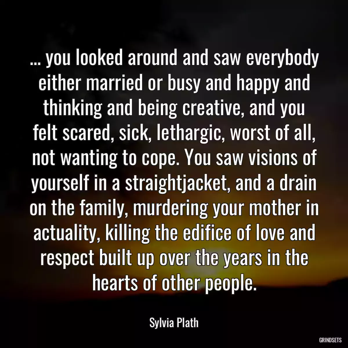 ... you looked around and saw everybody either married or busy and happy and thinking and being creative, and you felt scared, sick, lethargic, worst of all, not wanting to cope. You saw visions of yourself in a straightjacket, and a drain on the family, murdering your mother in actuality, killing the edifice of love and respect built up over the years in the hearts of other people.