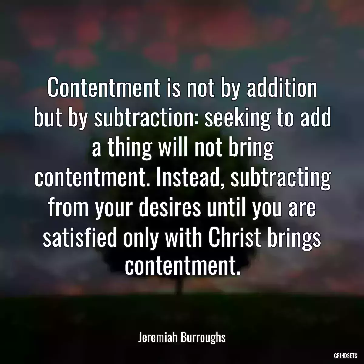 Contentment is not by addition but by subtraction: seeking to add a thing will not bring contentment. Instead, subtracting from your desires until you are satisfied only with Christ brings contentment.