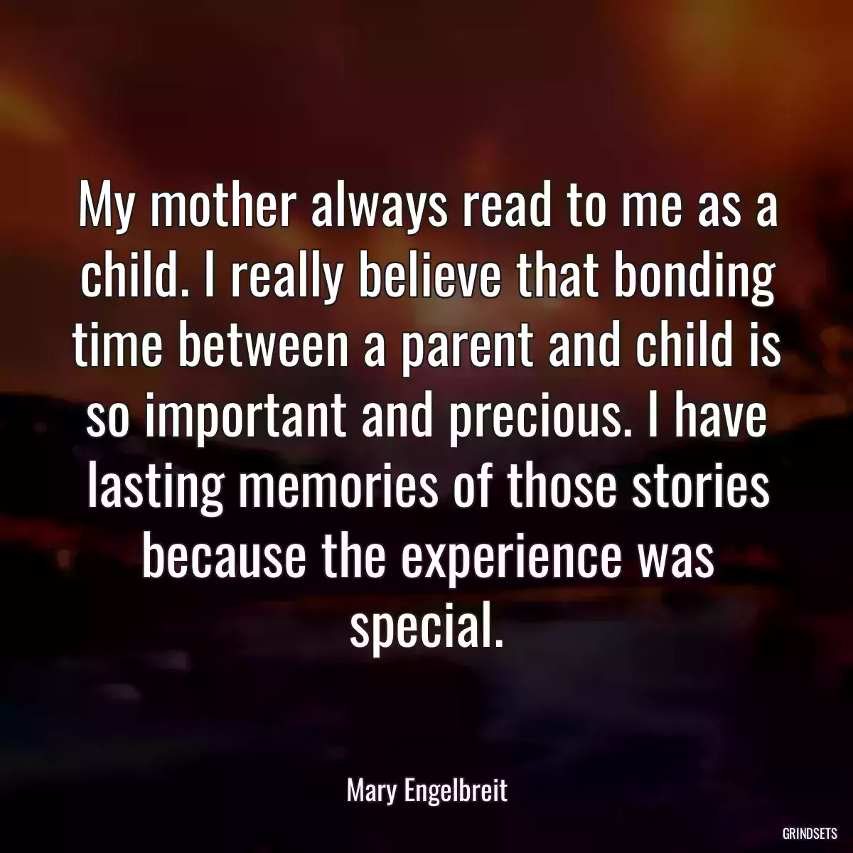 My mother always read to me as a child. I really believe that bonding time between a parent and child is so important and precious. I have lasting memories of those stories because the experience was special.