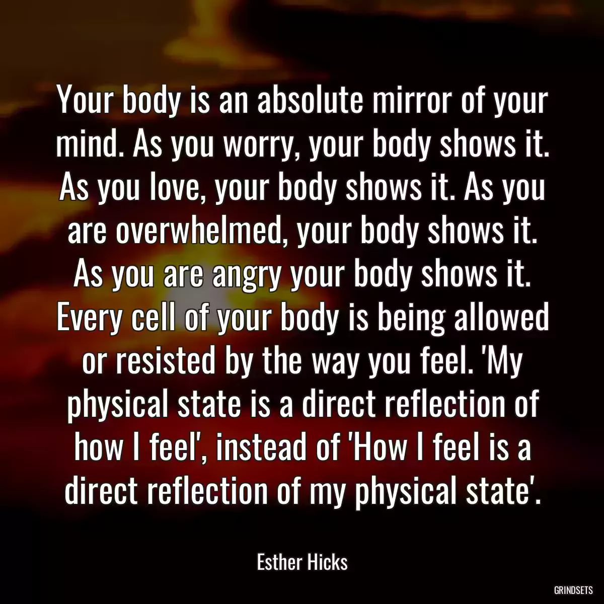 Your body is an absolute mirror of your mind. As you worry, your body shows it. As you love, your body shows it. As you are overwhelmed, your body shows it. As you are angry your body shows it. Every cell of your body is being allowed or resisted by the way you feel. \'My physical state is a direct reflection of how I feel\', instead of \'How I feel is a direct reflection of my physical state\'.