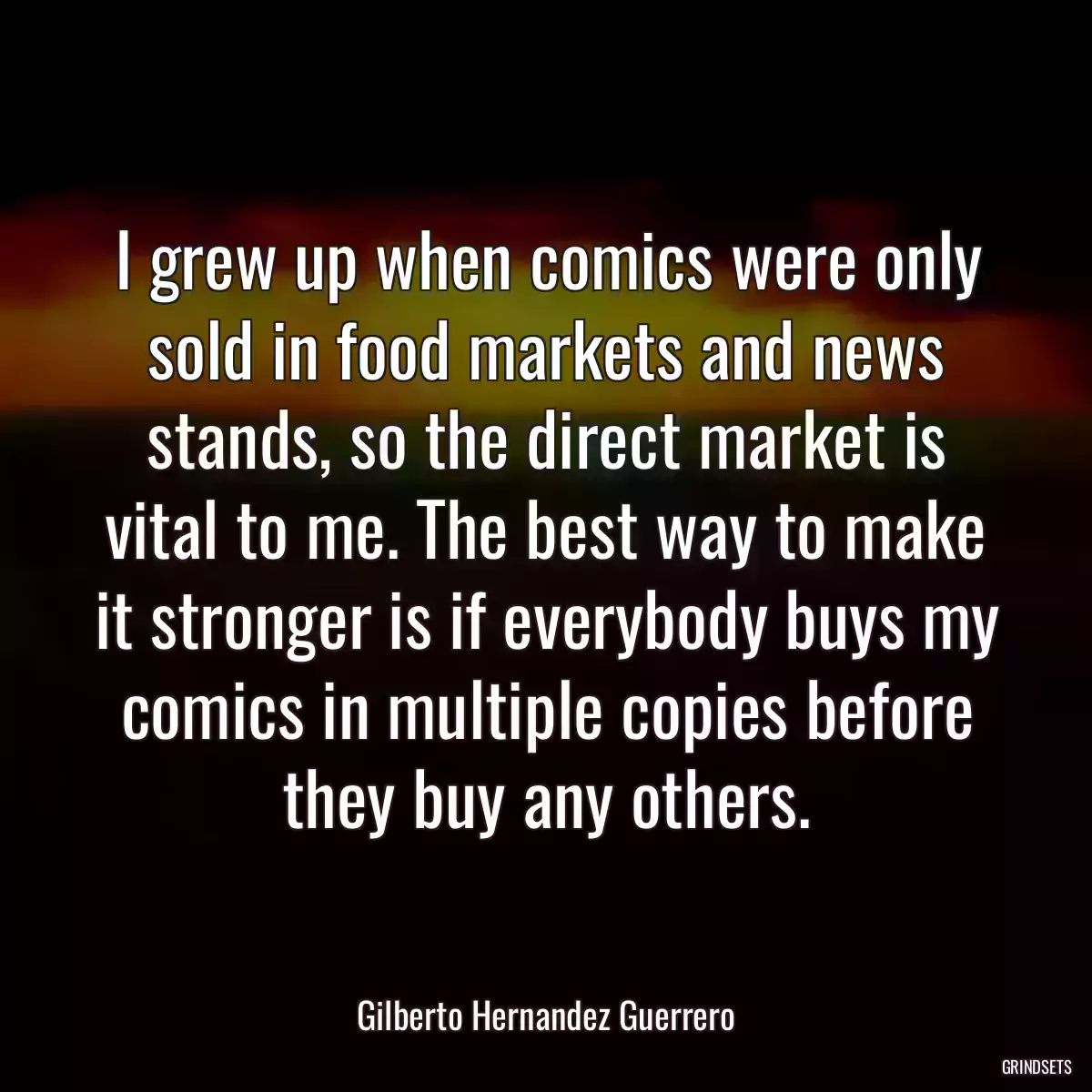 I grew up when comics were only sold in food markets and news stands, so the direct market is vital to me. The best way to make it stronger is if everybody buys my comics in multiple copies before they buy any others.