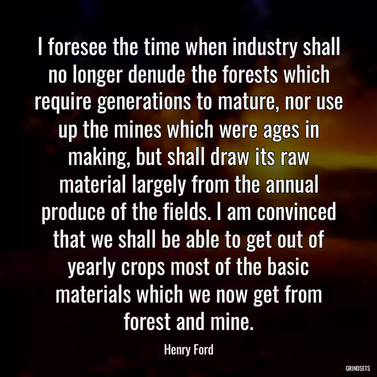 I foresee the time when industry shall no longer denude the forests which require generations to mature, nor use up the mines which were ages in making, but shall draw its raw material largely from the annual produce of the fields. I am convinced that we shall be able to get out of yearly crops most of the basic materials which we now get from forest and mine.