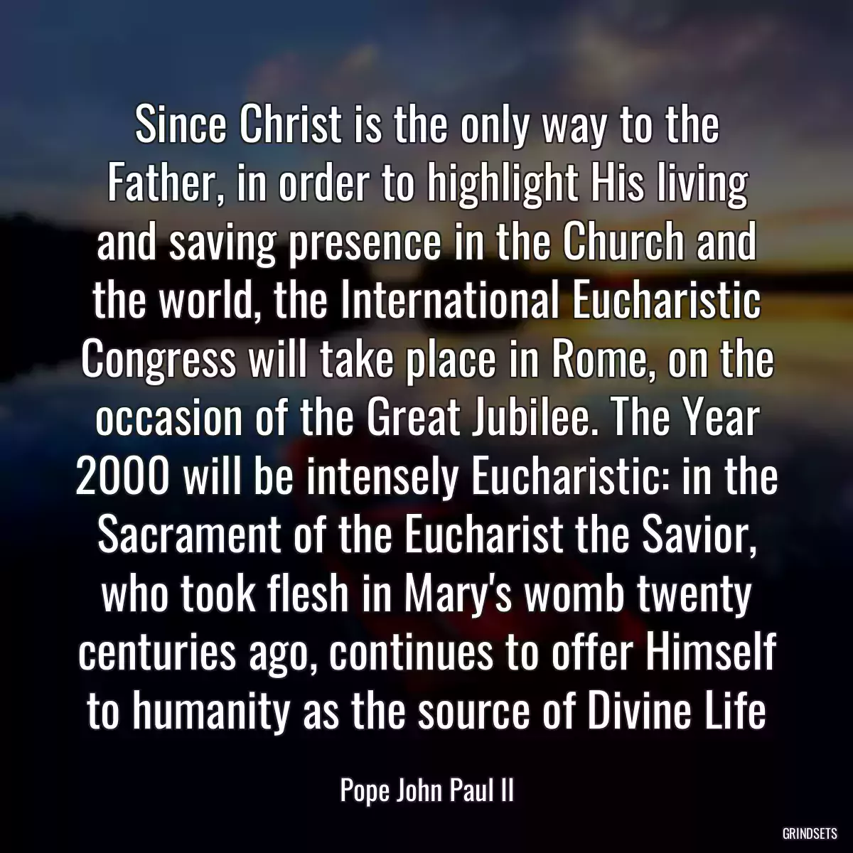 Since Christ is the only way to the Father, in order to highlight His living and saving presence in the Church and the world, the International Eucharistic Congress will take place in Rome, on the occasion of the Great Jubilee. The Year 2000 will be intensely Eucharistic: in the Sacrament of the Eucharist the Savior, who took flesh in Mary\'s womb twenty centuries ago, continues to offer Himself to humanity as the source of Divine Life