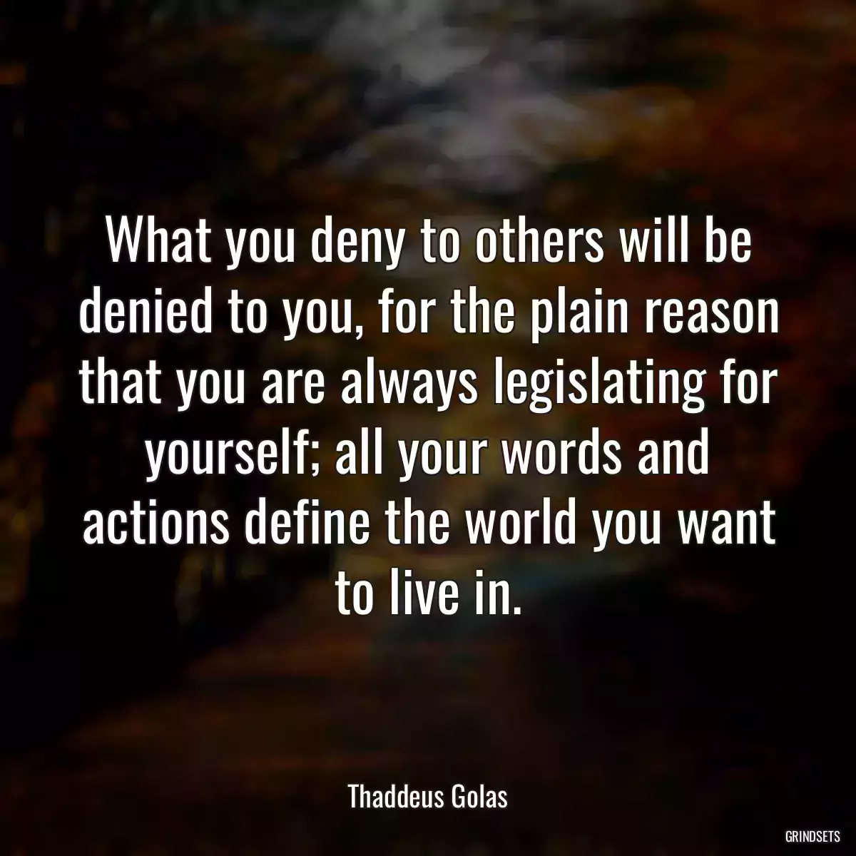 What you deny to others will be denied to you, for the plain reason that you are always legislating for yourself; all your words and actions define the world you want to live in.