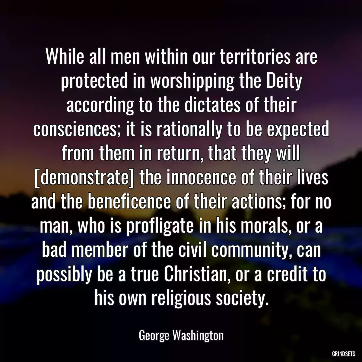 While all men within our territories are protected in worshipping the Deity according to the dictates of their consciences; it is rationally to be expected from them in return, that they will [demonstrate] the innocence of their lives and the beneficence of their actions; for no man, who is profligate in his morals, or a bad member of the civil community, can possibly be a true Christian, or a credit to his own religious society.