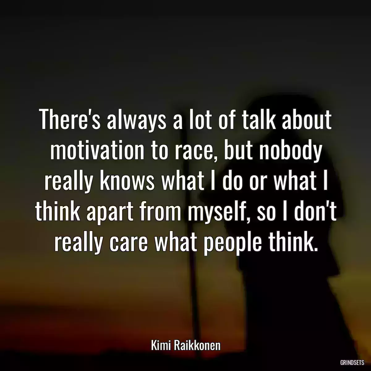 There\'s always a lot of talk about motivation to race, but nobody really knows what I do or what I think apart from myself, so I don\'t really care what people think.