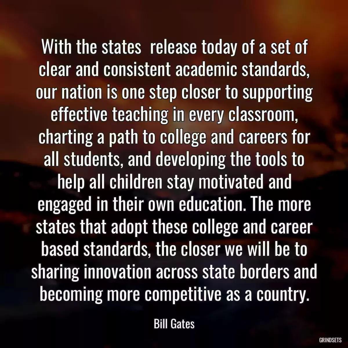 With the states  release today of a set of clear and consistent academic standards, our nation is one step closer to supporting effective teaching in every classroom, charting a path to college and careers for all students, and developing the tools to help all children stay motivated and engaged in their own education. The more states that adopt these college and career based standards, the closer we will be to sharing innovation across state borders and becoming more competitive as a country.