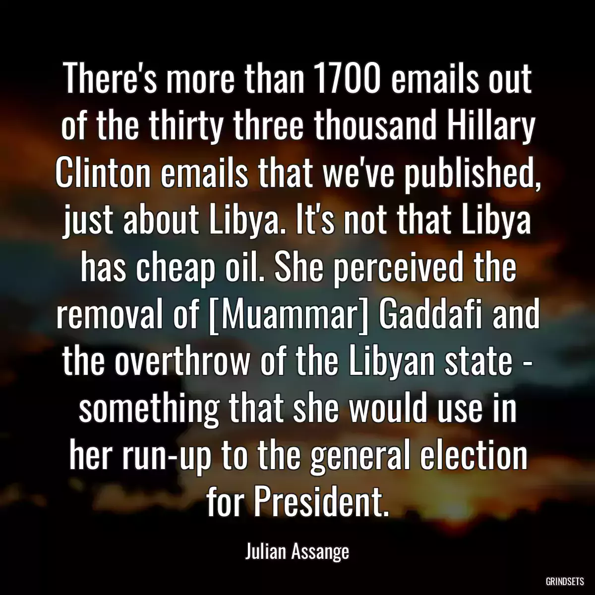 There\'s more than 1700 emails out of the thirty three thousand Hillary Clinton emails that we\'ve published, just about Libya. It\'s not that Libya has cheap oil. She perceived the removal of [Muammar] Gaddafi and the overthrow of the Libyan state - something that she would use in her run-up to the general election for President.