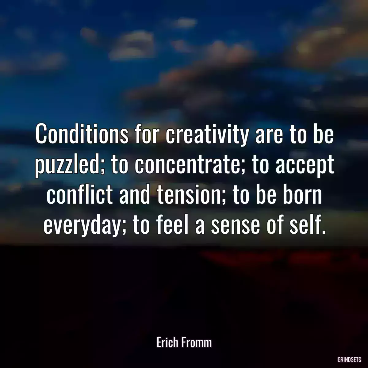 Conditions for creativity are to be puzzled; to concentrate; to accept conflict and tension; to be born everyday; to feel a sense of self.