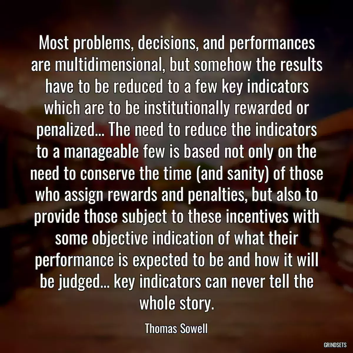 Most problems, decisions, and performances are multidimensional, but somehow the results have to be reduced to a few key indicators which are to be institutionally rewarded or penalized... The need to reduce the indicators to a manageable few is based not only on the need to conserve the time (and sanity) of those who assign rewards and penalties, but also to provide those subject to these incentives with some objective indication of what their performance is expected to be and how it will be judged... key indicators can never tell the whole story.