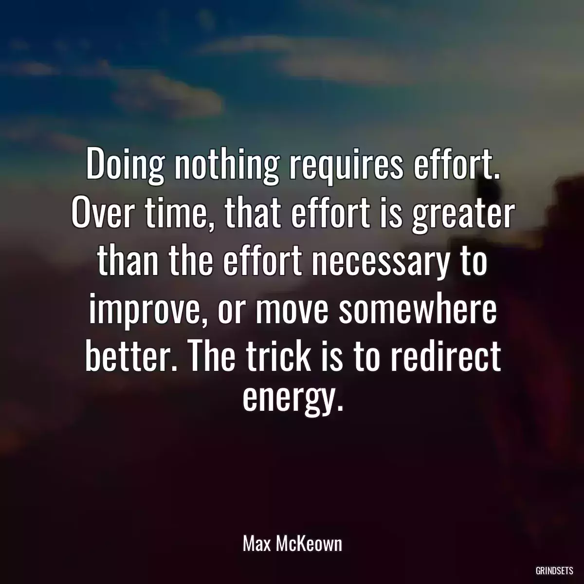 Doing nothing requires effort. Over time, that effort is greater than the effort necessary to improve, or move somewhere better. The trick is to redirect energy.