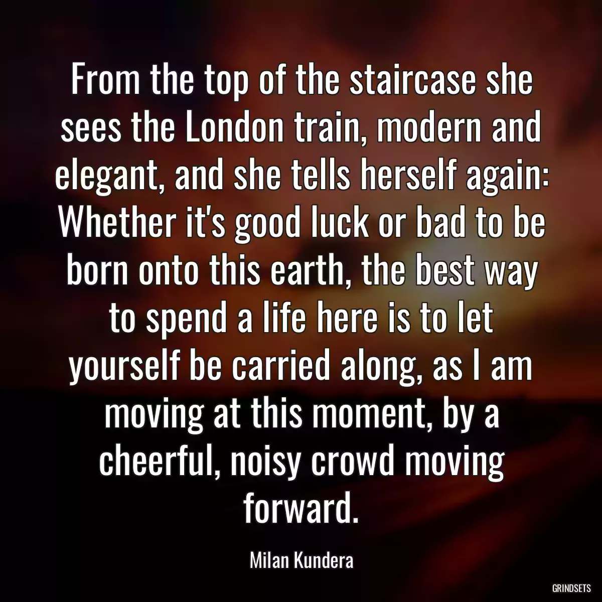 From the top of the staircase she sees the London train, modern and elegant, and she tells herself again: Whether it\'s good luck or bad to be born onto this earth, the best way to spend a life here is to let yourself be carried along, as I am moving at this moment, by a cheerful, noisy crowd moving forward.