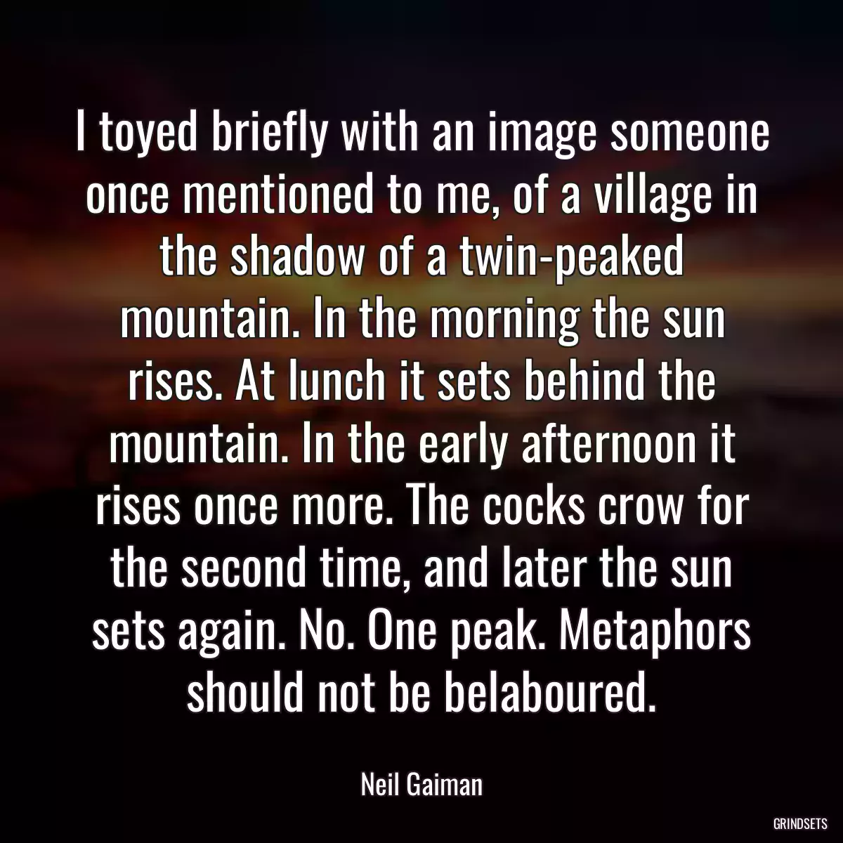 I toyed briefly with an image someone once mentioned to me, of a village in the shadow of a twin-peaked mountain. In the morning the sun rises. At lunch it sets behind the mountain. In the early afternoon it rises once more. The cocks crow for the second time, and later the sun sets again. No. One peak. Metaphors should not be belaboured.