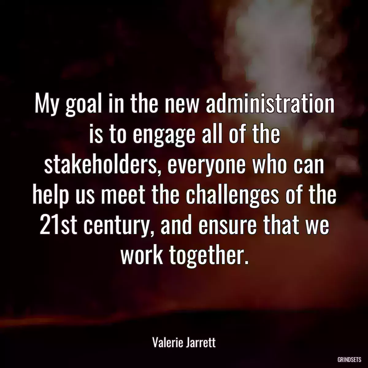 My goal in the new administration is to engage all of the stakeholders, everyone who can help us meet the challenges of the 21st century, and ensure that we work together.